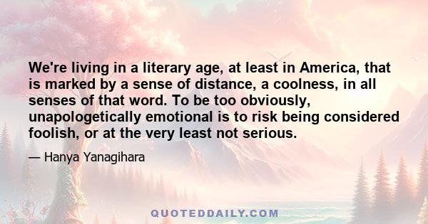 We're living in a literary age, at least in America, that is marked by a sense of distance, a coolness, in all senses of that word. To be too obviously, unapologetically emotional is to risk being considered foolish, or 