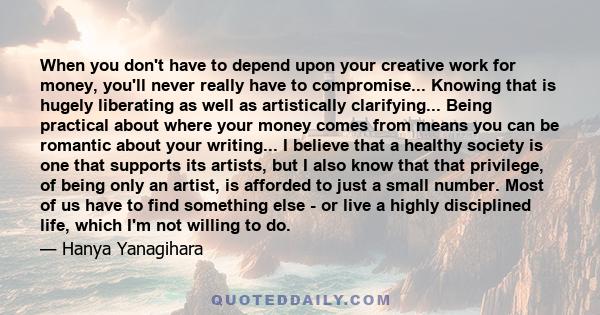 When you don't have to depend upon your creative work for money, you'll never really have to compromise... Knowing that is hugely liberating as well as artistically clarifying... Being practical about where your money