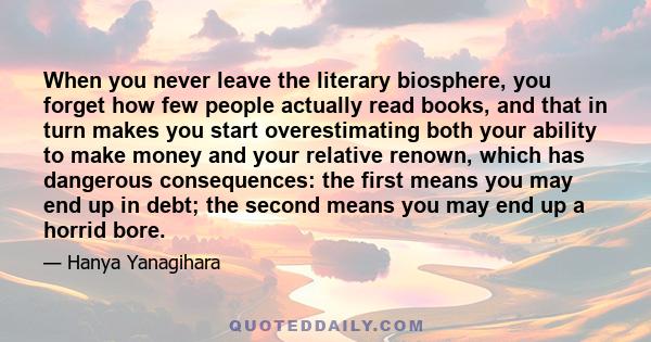 When you never leave the literary biosphere, you forget how few people actually read books, and that in turn makes you start overestimating both your ability to make money and your relative renown, which has dangerous