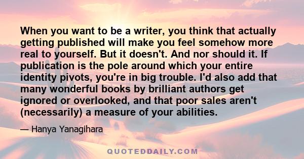 When you want to be a writer, you think that actually getting published will make you feel somehow more real to yourself. But it doesn't. And nor should it. If publication is the pole around which your entire identity