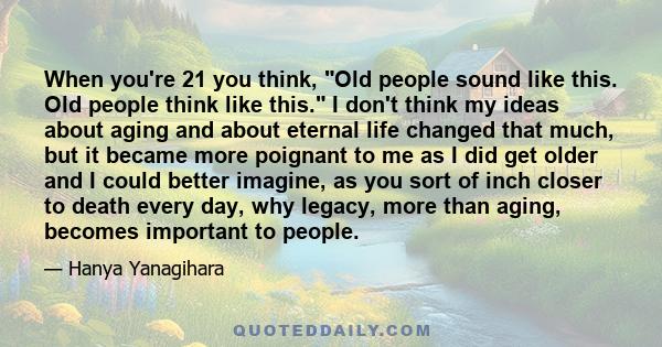 When you're 21 you think, Old people sound like this. Old people think like this. I don't think my ideas about aging and about eternal life changed that much, but it became more poignant to me as I did get older and I