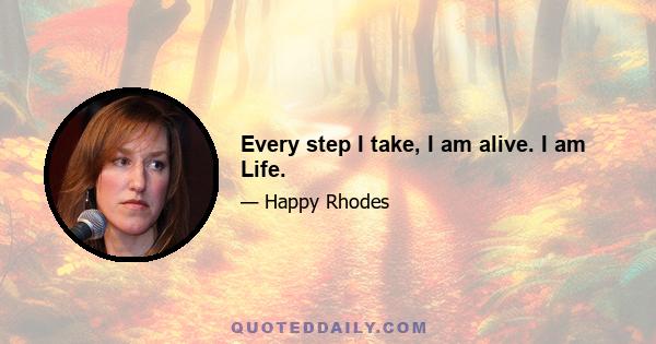 Every step I take, I am alive. I am Life.