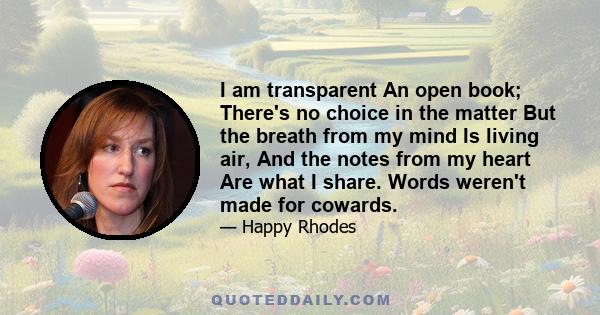 I am transparent An open book; There's no choice in the matter But the breath from my mind Is living air, And the notes from my heart Are what I share. Words weren't made for cowards.