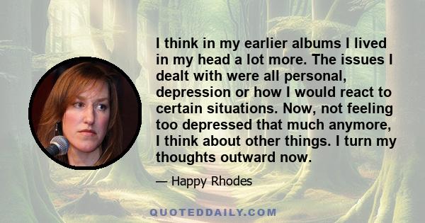 I think in my earlier albums I lived in my head a lot more. The issues I dealt with were all personal, depression or how I would react to certain situations. Now, not feeling too depressed that much anymore, I think