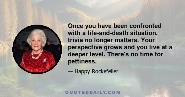 Once you have been confronted with a life-and-death situation, trivia no longer matters. Your perspective grows and you live at a deeper level. There's no time for pettiness.