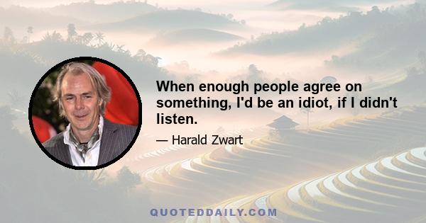 When enough people agree on something, I'd be an idiot, if I didn't listen.