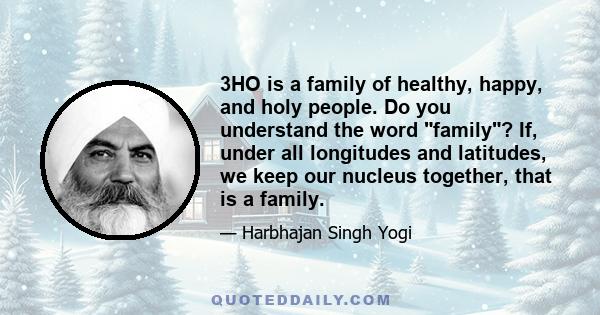 3HO is a family of healthy, happy, and holy people. Do you understand the word family? If, under all longitudes and latitudes, we keep our nucleus together, that is a family.