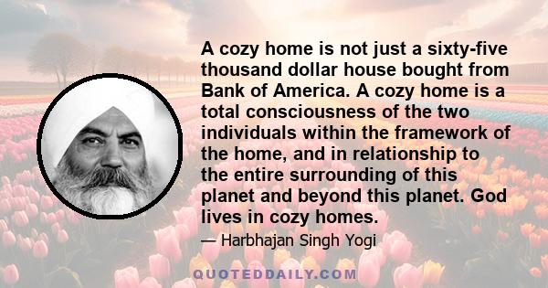 A cozy home is not just a sixty-five thousand dollar house bought from Bank of America. A cozy home is a total consciousness of the two individuals within the framework of the home, and in relationship to the entire