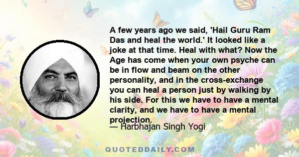 A few years ago we said, 'Hail Guru Ram Das and heal the world.' It looked like a joke at that time. Heal with what? Now the Age has come when your own psyche can be in flow and beam on the other personality, and in the 