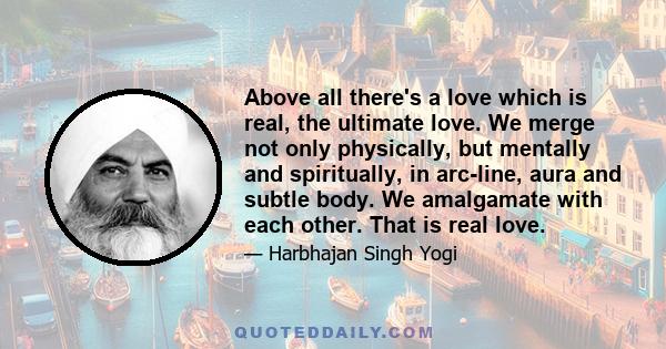 Above all there's a love which is real, the ultimate love. We merge not only physically, but mentally and spiritually, in arc-line, aura and subtle body. We amalgamate with each other. That is real love.