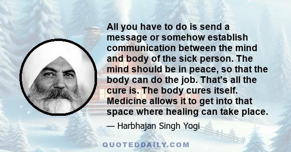 All you have to do is send a message or somehow establish communication between the mind and body of the sick person. The mind should be in peace, so that the body can do the job. That's all the cure is. The body cures