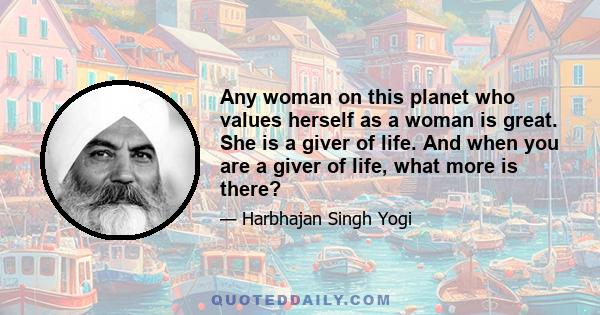 Any woman on this planet who values herself as a woman is great. She is a giver of life. And when you are a giver of life, what more is there?