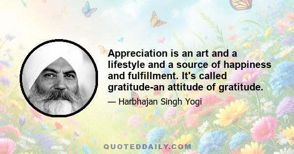 Appreciation is an art and a lifestyle and a source of happiness and fulfillment. It's called gratitude-an attitude of gratitude.