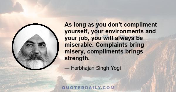 As long as you don't compliment yourself, your environments and your job, you will always be miserable. Complaints bring misery, compliments brings strength.