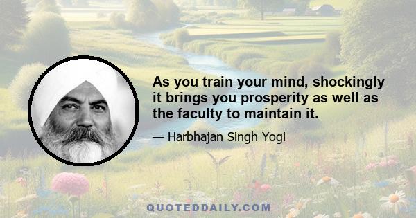 As you train your mind, shockingly it brings you prosperity as well as the faculty to maintain it.