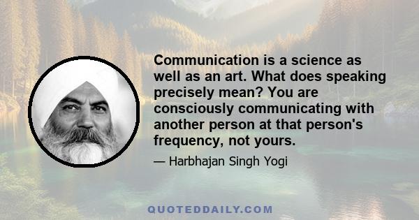 Communication is a science as well as an art. What does speaking precisely mean? You are consciously communicating with another person at that person's frequency, not yours.