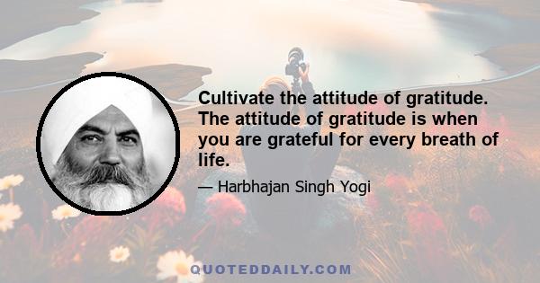 Cultivate the attitude of gratitude. The attitude of gratitude is when you are grateful for every breath of life.