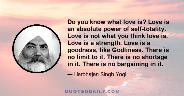 Do you know what love is? Love is an absolute power of self-totality. Love is not what you think love is. Love is a strength. Love is a goodness, like Godliness. There is no limit to it. There is no shortage in it.