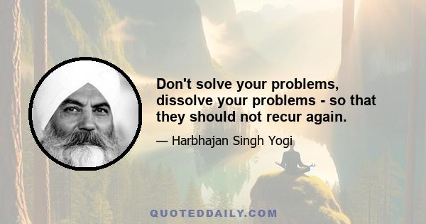 Don't solve your problems, dissolve your problems - so that they should not recur again.