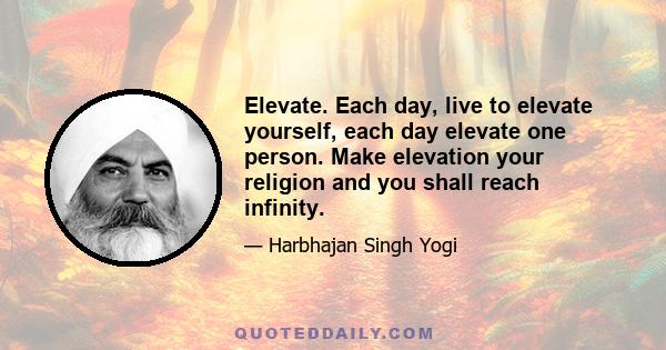 Elevate. Each day, live to elevate yourself, each day elevate one person. Make elevation your religion and you shall reach infinity.