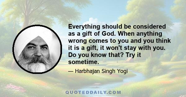 Everything should be considered as a gift of God. When anything wrong comes to you and you think it is a gift, it won't stay with you. Do you know that? Try it sometime.