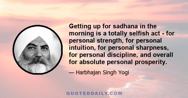 Getting up for sadhana in the morning is a totally selfish act - for personal strength, for personal intuition, for personal sharpness, for personal discipline, and overall for absolute personal prosperity.