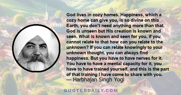 God lives in cozy homes. Happiness, which a cozy home can give you, is so divine on this Earth, you don't need anything more than that. God is unseen but His creation is known and seen. What is known and seen for you,