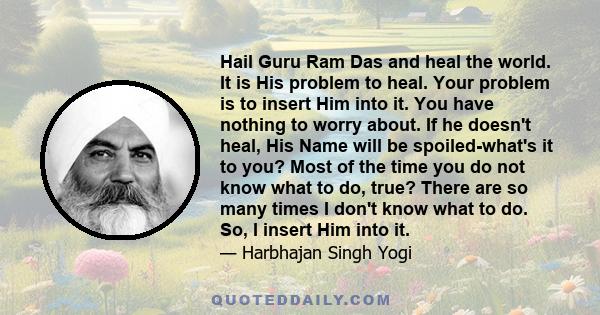 Hail Guru Ram Das and heal the world. It is His problem to heal. Your problem is to insert Him into it. You have nothing to worry about. If he doesn't heal, His Name will be spoiled-what's it to you? Most of the time