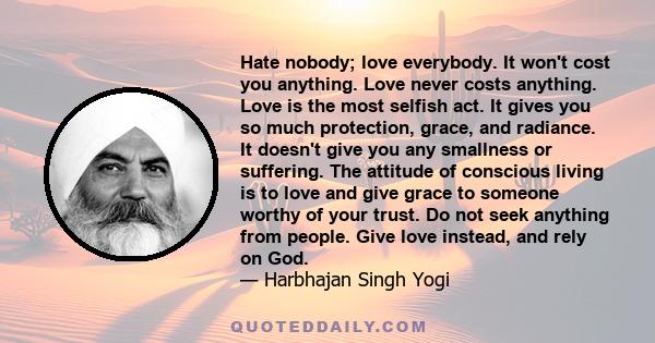 Hate nobody; love everybody. It won't cost you anything. Love never costs anything. Love is the most selfish act. It gives you so much protection, grace, and radiance. It doesn't give you any smallness or suffering. The 