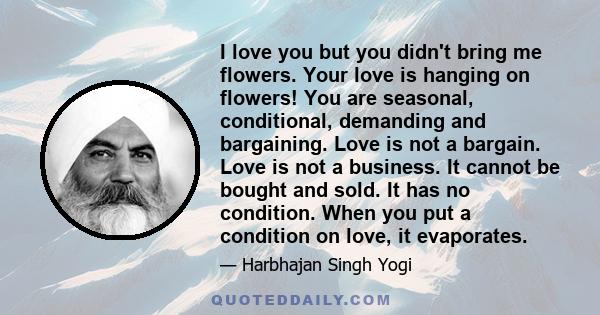 I love you but you didn't bring me flowers. Your love is hanging on flowers! You are seasonal, conditional, demanding and bargaining. Love is not a bargain. Love is not a business. It cannot be bought and sold. It has