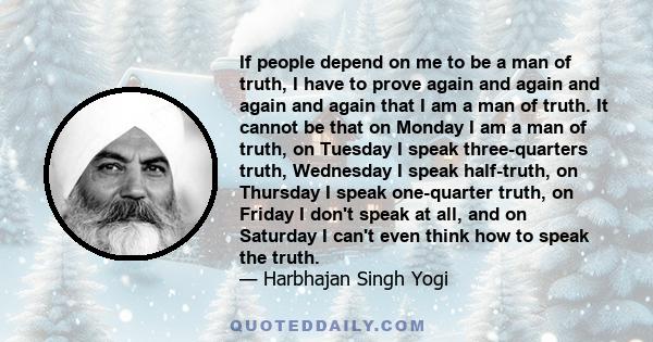 If people depend on me to be a man of truth, I have to prove again and again and again and again that I am a man of truth. It cannot be that on Monday I am a man of truth, on Tuesday I speak three-quarters truth,