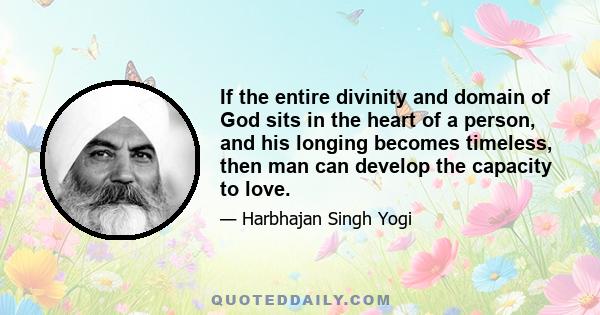 If the entire divinity and domain of God sits in the heart of a person, and his longing becomes timeless, then man can develop the capacity to love.