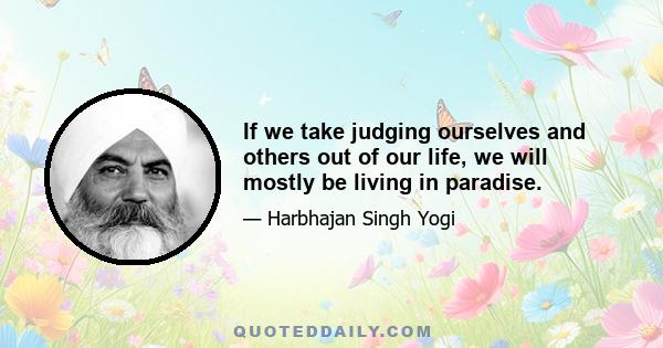 If we take judging ourselves and others out of our life, we will mostly be living in paradise.