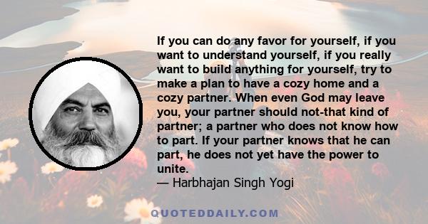 If you can do any favor for yourself, if you want to understand yourself, if you really want to build anything for yourself, try to make a plan to have a cozy home and a cozy partner. When even God may leave you, your