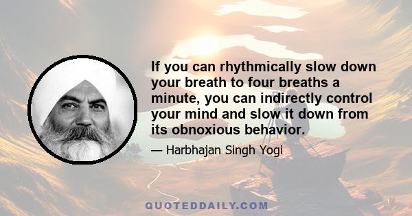 If you can rhythmically slow down your breath to four breaths a minute, you can indirectly control your mind and slow it down from its obnoxious behavior.