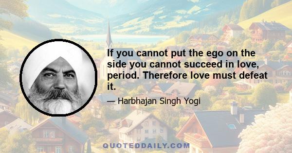 If you cannot put the ego on the side you cannot succeed in love, period. Therefore love must defeat it.