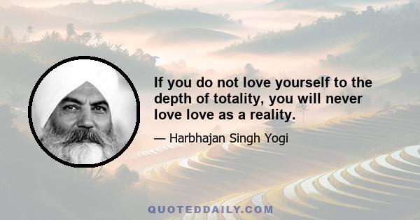 If you do not love yourself to the depth of totality, you will never love love as a reality.