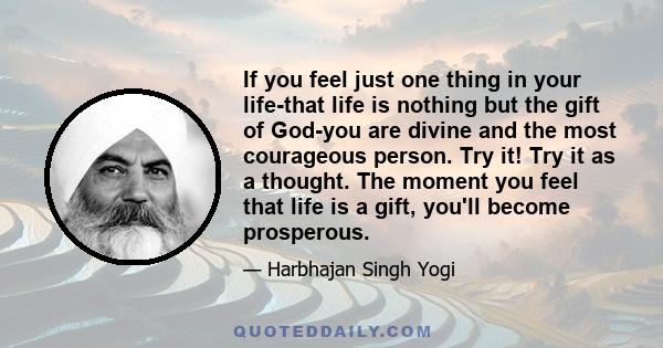 If you feel just one thing in your life-that life is nothing but the gift of God-you are divine and the most courageous person. Try it! Try it as a thought. The moment you feel that life is a gift, you'll become