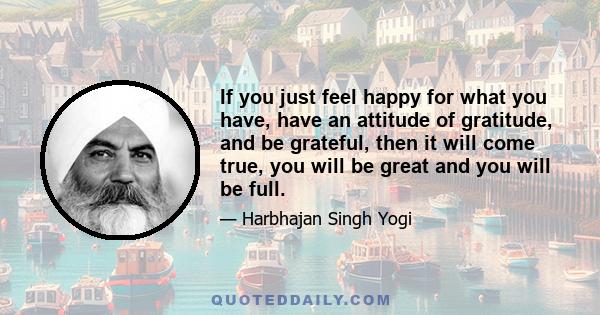 If you just feel happy for what you have, have an attitude of gratitude, and be grateful, then it will come true, you will be great and you will be full.