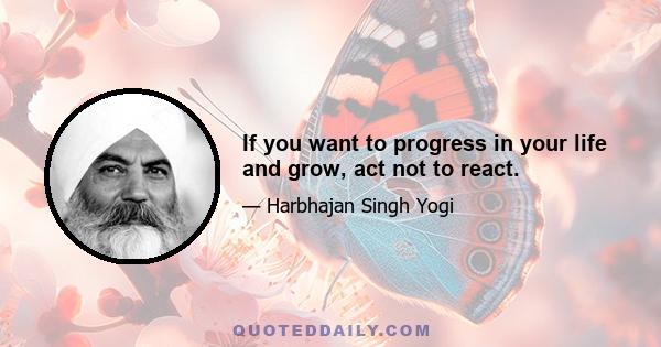 If you want to progress in your life and grow, act not to react.