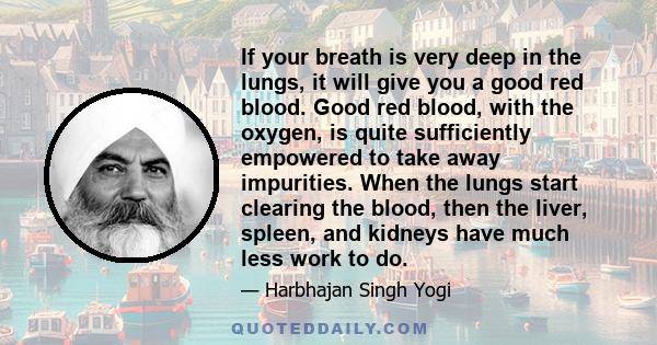 If your breath is very deep in the lungs, it will give you a good red blood. Good red blood, with the oxygen, is quite sufficiently empowered to take away impurities. When the lungs start clearing the blood, then the