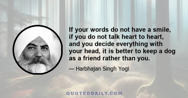 If your words do not have a smile, if you do not talk heart to heart, and you decide everything with your head, it is better to keep a dog as a friend rather than you.