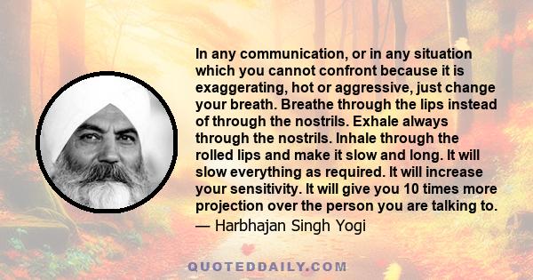 In any communication, or in any situation which you cannot confront because it is exaggerating, hot or aggressive, just change your breath. Breathe through the lips instead of through the nostrils. Exhale always through 