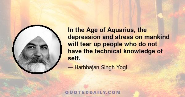 In the Age of Aquarius, the depression and stress on mankind will tear up people who do not have the technical knowledge of self.