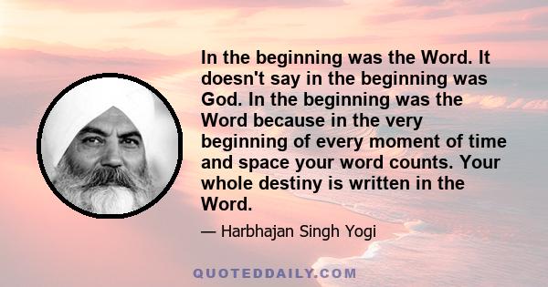 In the beginning was the Word. It doesn't say in the beginning was God. In the beginning was the Word because in the very beginning of every moment of time and space your word counts. Your whole destiny is written in