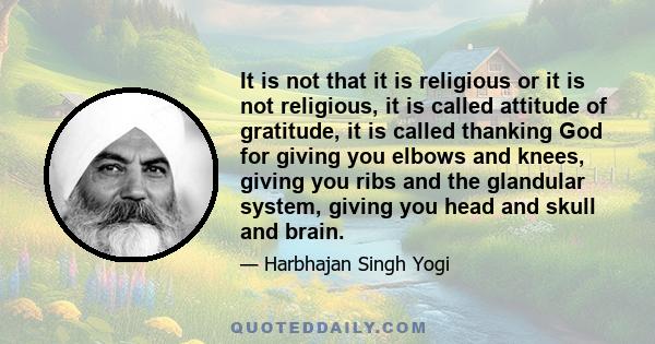 It is not that it is religious or it is not religious, it is called attitude of gratitude, it is called thanking God for giving you elbows and knees, giving you ribs and the glandular system, giving you head and skull