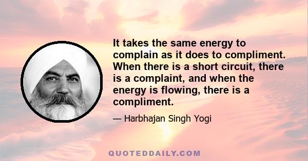 It takes the same energy to complain as it does to compliment. When there is a short circuit, there is a complaint, and when the energy is flowing, there is a compliment.