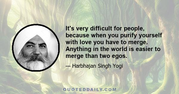 It's very difficult for people, because when you purify yourself with love you have to merge. Anything in the world is easier to merge than two egos.