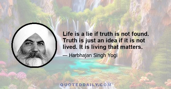 Life is a lie if truth is not found. Truth is just an idea if it is not lived. It is living that matters.