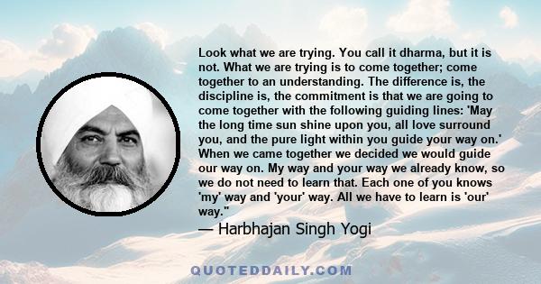 Look what we are trying. You call it dharma, but it is not. What we are trying is to come together; come together to an understanding. The difference is, the discipline is, the commitment is that we are going to come